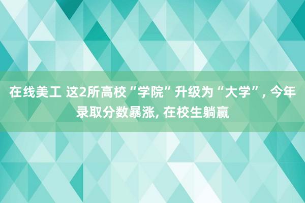 在线美工 这2所高校“学院”升级为“大学”, 今年录取分数暴涨, 在校生躺赢