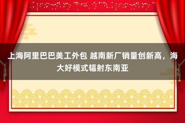 上海阿里巴巴美工外包 越南新厂销量创新高，海大好模式辐射东南亚