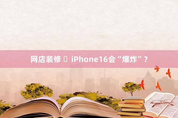 网店装修 ​iPhone16会“爆炸”？