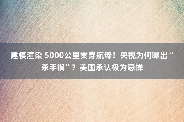 建模渲染 5000公里贯穿航母！央视为何曝出“杀手锏”？美国承认极为忌惮