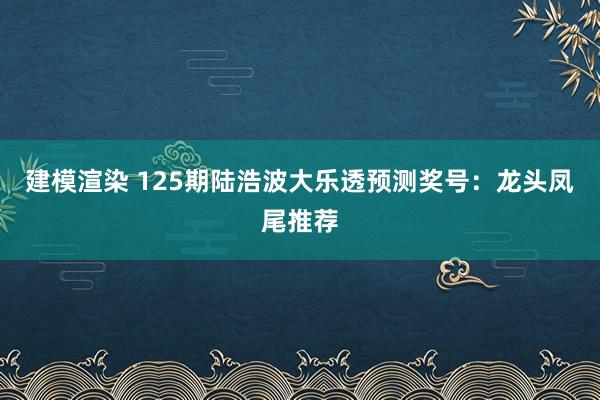 建模渲染 125期陆浩波大乐透预测奖号：龙头凤尾推荐