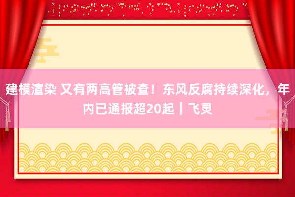 建模渲染 又有两高管被查！东风反腐持续深化，年内已通报超20起｜飞灵